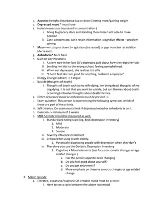 c. Appetite (weight disturbance (up or down)) eating more/gaining weight
     d. Depressed mood * must have
     e. Indecisiveness (or decreased in concentration )
               i. Going to grocery store and standing there frozen not able to make
                  decision
              ii. Can’t concentrate, can’t retain information ; cognitive effects – problem
                  solving
     f. Movements (up or down ) – agitations(increased) or psychomotor retardation
          (decreased)
     g. Anhedonia* Must have
     h. Guilt or worthlessness
               i. A client now in her late 50’s expresses guilt about how she raises her kids
              ii. Sending her kids to the wrong school, feeling overwhelmed.
             iii. When not depressed, she realizes it is silly
             iv. “I don’t feel like I am good for anything, husband, employee”
     i. Energy Changes (down) -> Fatigue
     j. Suicide (thoughts of death)
               i. Thoughts of death such as my wife dying, her being dead, thoughts of my
                  dog dying. It is not that you want to suicide, but just themes about death
                  occurring)-intrusive thoughts about death themes.
     k. Either depressed mood or anhedonia must be present. <-
     l. Exam question: This person is experiencing the following symptom, which of
          these are part of the criteria.
     m. 5/9 criterias. On exam must check if depressed mood or anhedonia is on it.
     n. Duration -> minimum of 2 weeks
     o. MDE Severity should be measured as well.
               i. Standardized rating scale (eg. Beck depression inventory)
                      1. Mild
                      2. Moderate
                      3. Severe
              ii. Severity influences treatment
             iii. Criticized for using it with elderly.
                      1. Potentially diagnosing people with depression when they don’t
             iv. Therefore you use the Geriatric Depression Inventory
                      1. Cognitive + Mood elements (less focus on somatic changes or age
                           related changes )
                               a. Has the person appetite been changing
                               b. Do you feel good about yourself?
                               c. Do you get enjoyment?
                               d. More emphasis on these vs somatic changes or age related
                                   change
3. Manic Episode
     a. Elevated, expansive/euphoric OR irritable mood must be present
               i. Have to see a cycle between the above two mood
 