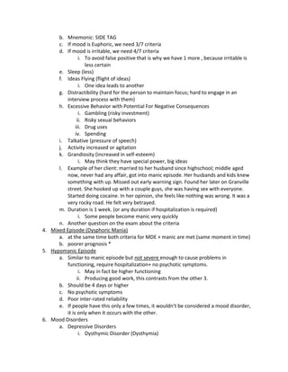 b. Mnemonic: SIDE TAG
      c. If mood is Euphoric, we need 3/7 criteria
      d. If mood is irritable, we need 4/7 criteria
                i. To avoid false positive that is why we have 1 more , because irritable is
                   less certain
      e. Sleep (less)
      f. Ideas Flying (flight of ideas)
                i. One idea leads to another
      g. Distractibility (hard for the person to maintain focus; hard to engage in an
         interview process with them)
      h. Excessive Behavior with Potential For Negative Consequences
                i. Gambling (risky investment)
               ii. Risky sexual behaviors
              iii. Drug uses
              iv. Spending
      i. Talkative (pressure of speech)
      j. Activity increased or agitation
      k. Grandiosity (increased in self-esteem)
                i. May think they have special power, big ideas
      l. Example of her client: married to her husband since highschool; middle aged
         now, never had any affair, got into manic episode. Her husbands and kids knew
         something with up. Missed out early warning sign. Found her later on Granville
         street. She hooked up with a couple guys, she was having sex with everyone.
         Started doing cocaine. In her opinion, she feels like nothing was wrong. It was a
         very rocky road. He felt very betrayed.
      m. Duration is 1 week. (or any duration if hospitalization is required)
                i. Some people become manic very quickly
      n. Another question on the exam about the criteria
4. Mixed Episode (Dysphoric Mania)
      a. at the same time both criteria for MDE + manic are met (same moment in time)
      b. poorer prognosis *
5. Hypomanic Episode
      a. Similar to manic episode but not severe enough to cause problems in
         functioning, require hospitalization+ no psychotic symptoms.
                i. May in fact be higher functioning
               ii. Producing good work, this contrasts from the other 3.
      b. Should be 4 days or higher
      c. No psychotic symptoms
      d. Poor inter-rated reliability
      e. If people have this only a few times, it wouldn’t be considered a mood disorder,
         it is only when it occurs with the other.
6. Mood Disorders
      a. Depressive Disorders
                i. Dysthymic Disorder (Dysthymia)
 