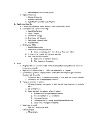 ii. Major Depressive Disorder (MDD)
      b. Bipolar Disorders
              i. Bipolar 1 Disorder
             ii. Bipolar 2 Disorder
            iii. Cyclothymic Disorder (cyclothymia)
7. Dysthymic Disorder
      a. Chronically depressed mood for most days for at least 2 years.
      b. Must also have 2 of the following:
              i. Appetite change s
             ii. Sleep changes
            iii. Decreased energy
            iv. Decreased self-esteem
             v. Decreased concentration
            vi. Hopelessness
      c. Dysthymia+ MDE
              i. Double Depression
             ii. Often a much longer duration
                      1. Some people says they have it since they were a kid.
            iii. It tends to be chronic + treatment resistant
            iv. Like a personality disorder?
                      1. Depressive personality disorder.
                      2. Clip: Steve and depression
8. MDD
      a. Diagnosed if one (or more) MDE in the absence of a history of mania, mixed or
         hypomonic episodes
      b. High rate of reoccurrence -> 25% in one area -> 80% in 10 years
      c. Spontaneously remits (improvements without treatment) average untreated
         duration is 6-9 months
              i. Treatment wants to shorten the among of time a person is in an episode
             ii. Decreased the number of reoccurrence
      d. Twice as common in women
              i. 20-30% of women some point at their life will meet diagnostic criteria for
                 MDD
             ii. 10-15% for men
            iii. Read textbook for reasons why this is case
                      1. Women more likely to seek treatment
                      2. Men more likely to use substance
                      3. Hormonal theories
                      4. Different styles of coping: women tend to ruminate
                      5. Social roles- interpersonal styles
      e. Mean age of onset
              i. Mid’ 20’s (used to be 40’s)
      f. MDD-subtypes
              i. Melancholic
 