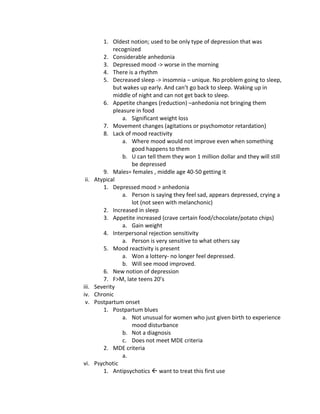 1. Oldest notion; used to be only type of depression that was
              recognized
          2. Considerable anhedonia
          3. Depressed mood -> worse in the morning
          4. There is a rhythm
          5. Decreased sleep -> insomnia – unique. No problem going to sleep,
              but wakes up early. And can’t go back to sleep. Waking up in
              middle of night and can not get back to sleep.
          6. Appetite changes (reduction) –anhedonia not bringing them
              pleasure in food
                  a. Significant weight loss
          7. Movement changes (agitations or psychomotor retardation)
          8. Lack of mood reactivity
                  a. Where mood would not improve even when something
                     good happens to them
                  b. U can tell them they won 1 million dollar and they will still
                     be depressed
          9. Males= females , middle age 40-50 getting it
ii.    Atypical
          1. Depressed mood > anhedonia
                  a. Person is saying they feel sad, appears depressed, crying a
                     lot (not seen with melanchonic)
          2. Increased in sleep
          3. Appetite increased (crave certain food/chocolate/potato chips)
                  a. Gain weight
          4. Interpersonal rejection sensitivity
                  a. Person is very sensitive to what others say
          5. Mood reactivity is present
                  a. Won a lottery- no longer feel depressed.
                  b. Will see mood improved.
          6. New notion of depression
          7. F>M, late teens 20’s
iii.   Severity
iv.    Chronic
 v.    Postpartum onset
          1. Postpartum blues
                  a. Not unusual for women who just given birth to experience
                     mood disturbance
                  b. Not a diagnosis
                  c. Does not meet MDE criteria
          2. MDE criteria
                  a.
vi.    Psychotic
          1. Antipsychotics  want to treat this first use
 