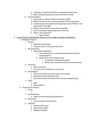2. Treating as a psychotic disorder as opposed to depression
                      3. After treating the psychosis, then we treat the mood
            vii. Seasonal pattern
                      1. Also known as seasonal affective disorders (SAD)
                      2. Where the person has a seasonal pattern to their depression
                      3. In what seasons do people tend to get depressed:? Winter-> Fall
                         when there is less light
                      4. Winter season when we have decreased light
                      5. Sort of resembles atypical depression than me
                      6. What is the treatment?
                             a. Light therapy
9. Causal Theories of Depression (there is no one single cause/but combination)
      a. Biological Theories
               i. Genetic
                      1. Moderate contribution
                      2. If parents have it, then you may have it
              ii. Neurochemical
                      1. Monoamine hypothesis
                             a. That is depression is caused by low serotonin and low
                                 norepinephrine
                             b. Dysfunction at the receptor level
                                      i. Increased or decreased receptors
                                     ii. Rather than overall level of the neurotransmitter
             iii. Hormonal
                      1. Stress hormones
                      2. Too much stress leads too much cortisol
             iv. Neurological
                      1. Certain area where we have lower brain activity
                      2. Especially in the prefrontal cortex
                      3. Decreased volume of certain brain area (e.g. Hippocampus)
              v. Other
                      1. Light
                      2. Sleep patterns
      b. Psychosocial Theories
               i. Stress
                      1.
              ii. Psychodynamic
                      1. Anger turned inwards (psychodynamic)
             iii. Behavioral
                      1. Lack of positive reinforcement
             iv. Cognitive
                      1. Evidence CBT works
                      2. Dysfunction beliefs
                      3. Negative thoughts
 