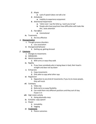 2. Alogia
                       a. Lack of speech (does not talk a lot
               3. Anhedonia
                       a. Inability to experience enjoyment
               4. Attentional Impairment
                       a. “when ever I say the letter g, I want you to tap”
                       b. People who have psychosis have difficulties with tasks like
                           this ; lacks attention
               5. Flat Affect
                       a. Unemotional
       iv. Treatments
               1. Are less effective
e. Disorganization
         i. Thought process disorders
               1. Loss association
        ii. Disorganized behavior
               1. Getting up, getting dressed
f. Catatonia
         i. Changes to movements
        ii. WRENCHES
      iii. Weird movements
               1. With arms or ways they walk
       iv. Rigidity
               1. If you have somebody who is laying down in bed, their head is
                   straight and does not lay down
        v. Echopraxia
               1. Copy movements
               2. Only able to copy what other says
       vi. Negativism
               1. Opposition to any kind of movements; if you try to move people,
                   they will resist
      vii. Catalepsy
               1. Video clip
               2. Referred to as waxy flexibility
               3. Can mold them into different positions and they sort of stay
                   frozen in it
     viii. High motor activity
               1. Going physically crazy
       ix. Echolalia- copy speech
        x. Stupor
               1. Immobility
               2. Sagging
       xi. Treatments
               1. Poorer outcomes
 