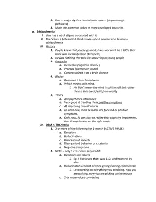 2. Due to major dysfunction in brain system (dopaminergic
                   pathways)
               3. Much less common today in more developed countries
g. Schizophrenia
        i. also has a lot of stigma associated with it
       ii. The Soloist / A Beautiful Mind movies about people who develops
           schizophrenia
      iii. History
               1. People knew that people go mad; it was not until the 1980’s that
                   there was a classification (Kreapelin)
               2. He was noticing that this was occurring in young people
               3. Kreapelin
                       a. Dementia (cognitive decline )
                       b. Praecox (premature youth)
                       c. Conceptualized it as a brain disease
               4. Bleuler
                       a. Renamed it to schizophrenia
                       b. Which means split mind.
                                i. He didn’t mean the mind is split in half but rather
                                   there is this break/split from reality
               5. 1950’s
                       a. Antipsychotics introduced
                       b. Very good at treating these positive symptoms
                       c. At improving overall course
                       d. up until now, most research are focused on positive
                           symptoms.
                       e. Only now, do we start to realize that cognitive impairment,
                           that Kreapelin was on the right track.
      iv. DSM-4-TR Criteria
               1. 2 or more of the following for 1-month (ACTIVE PHASE)
                       a. Delusions
                       b. Hallucinations
                       c. Disorganized speech
                       d. Disorganized behavior or catatonia
                       e. Negative symptoms
               2. NOTE – only 1 criterion is required if:
                       a. Delusions are bizarre
                                i. Eg. if I believed that I was 210, undercontrol by
                                   alien
                       b. Hallucinations consist of voice giving running commentary
                                i. i.e reporting on everything you are doing, now you
                                   are walking, now you are picking up the mouse
                       c. 2 or more voices conversing
 