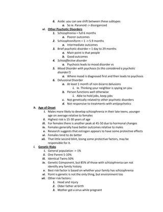 6. Aside: you can see shift between these subtypes
                       a. So ie. Paranoid -> disorganized
      vi. Other Psychotic Disorders
              1. Schizophrenia = full 6 months
                       a. Poorer outcomes
              2. Schizophreniform = 1 -> 5.9 months
                       a. Intermediate outcomes
              3. Brief psychotic disorder = 1 day to 29 months
                       a. Main point is that people
                       b. Good outcomes
              4. Schioaffective disorder
                       a. Psychosis leads to mood disorder vs
              5. Mood Disorder with psychosis (is this considered a psychotic
                   disorder?)
                       a. Where mood is diagnosed first and then leads to psychosis
              6. Delusional Disorder
                       a. At least 1 month of non-bizarre delusions
                               i. Ie. Thinking your neighbor is spying on you
                       b. Person functions well otherwise
                               i. Able to hold jobs, keep jobs
                       c. Not genetically related to other psychotic disorders
                       d. Not responsive to treatments with antipsychotics
h. Age of Onset
        i. Males more likely to develop schizophrenia in their late teens, younger
           age on average relative to females
       ii. Highest risk is 15-30 years of age
     iii. For females there is another peak at 45-50 due to hormonal changes
      iv. Females generally have better outcomes relative to males
       v. Research suggests that estrogen appears to have some protective effects
      vi. Females tend to do better
     vii. That little second blint, losing some protective factors, may be
           responsible for it.
i. Genetic Risks
        i. General population -> 1%
       ii. One Parent 5-10%
     iii. Identical Twins 50%
      iv. Genetic Component, but 85% of those with schizophrenia can not
           identify any family history
       v. Best risk factor is based on whether your family has schizophrenia
      vi. Point is genetic is not the only thing, but environment too
     vii. Other risk factors:
              1. Head and injury
              2. Older father at birth
              3. Mother got a virus while pregnant
 