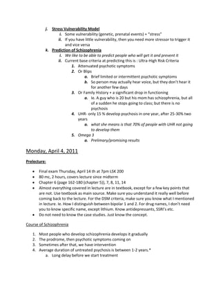 j. Stress Vulnerability Model
                   i. Some vulnerability (genetic, prenatal events) + “stress”
                  ii. If you have little vulnerability, then you need more stressor to trigger it
                      and vice versa
           k. Prediction of Schizophrenia
                   i. We like to be able to predict people who will get it and prevent it
                  ii. Current base criteria at predicting this is : Ultra-High Risk Criteria
                          1. Attenuated psychotic symptoms
                          2. Or Blips
                                 a. Brief limited or intermittent psychotic symptoms
                                 b. So person may actually hear voice, but they don’t hear it
                                       for another few days
                          3. Or Family History + a significant drop in functioning
                                 a. Ie. A guy who is 20 but his mom has schizophrenia, but all
                                       of a sudden he stops going to class; but there is no
                                       psychosis
                          4. UHR- only 15 % develop psychosis in one year, after 25-30% two
                              years
                                 a. what she means is that 70% of people with UHR not going
                                       to develop them
                          5. Omega 3
                                 a. Prelimary/promising results

Monday, April 4, 2011
Prelecture:

        Final exam Thursday, April 14 th at 7pm LSK 200
        80 mc, 2 hours, covers lecture since midterm
        Chapter 6 (page 162-180 (chapter 5)), 7, 8, 11, 14
        Almost everything covered in lecture are in textbook, except for a few key points that
        are not. Use textbook as main source. Make sure you understand it really well before
        coming back to the lecture. For the DSM criteria, make sure you know what I mentioned
        in lecture. Ie. How I distinguish between bipolar 1 and 2. For drug names, I don’t need
        you to know specific name, except lithium. Know antidepressants, SSRI’s etc.
        Do not need to know the case studies. Just know the concept.

Course of Schizophrenia

   1.   Most people who develop schizophrenia develops it gradually
   2.   The prodrome, then psychotic symptoms coming on
   3.   Sometimes after that, we have intervention
   4.   Average duration of untreated psychosis is between 1-2 years.*
           a. Long delay before we start treatment
 