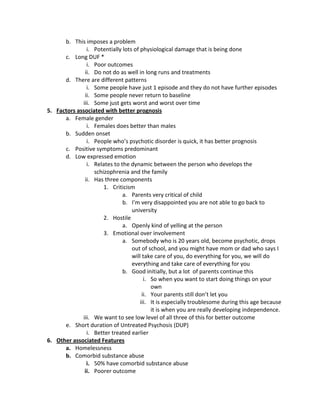 b. This imposes a problem
               i. Potentially lots of physiological damage that is being done
      c. Long DUF *
               i. Poor outcomes
              ii. Do not do as well in long runs and treatments
      d. There are different patterns
               i. Some people have just 1 episode and they do not have further episodes
              ii. Some people never return to baseline
             iii. Some just gets worst and worst over time
5. Factors associated with better prognosis
      a. Female gender
               i. Females does better than males
      b. Sudden onset
               i. People who’s psychotic disorder is quick, it has better prognosis
      c. Positive symptoms predominant
      d. Low expressed emotion
               i. Relates to the dynamic between the person who develops the
                  schizophrenia and the family
              ii. Has three components
                      1. Criticism
                              a. Parents very critical of child
                              b. I’m very disappointed you are not able to go back to
                                  university
                      2. Hostile
                              a. Openly kind of yelling at the person
                      3. Emotional over involvement
                              a. Somebody who is 20 years old, become psychotic, drops
                                  out of school, and you might have mom or dad who says I
                                  will take care of you, do everything for you, we will do
                                  everything and take care of everything for you
                              b. Good initially, but a lot of parents continue this
                                        i. So when you want to start doing things on your
                                           own
                                       ii. Your parents still don’t let you
                                      iii. It is especially troublesome during this age because
                                           it is when you are really developing independence.
             iii. We want to see low level of all three of this for better outcome
      e. Short duration of Untreated Psychosis (DUP)
               i. Better treated earlier
6. Other associated Features
      a. Homelessness
      b. Comorbid substance abuse
               i. 50% have comorbid substance abuse
              ii. Poorer outcome
 