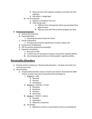 2. Help a bit more with negative symptoms and help a bit with
                          cognition
                       3. Side effect is ‘weight gain’
              iv. For First episode
                       1. Atypical is considered ‘first line’
                       2. ‘Start low go slow’
                              a. Different from old approach where you just keep them
                                   gigantic doses
                              b. Now you start with little and then progress the dose
  9. Psychosocial treatment
        a. Community treatment
        b. Psychoeducation
                i. Educating the person about the illness
        c. Family involvement
                i. EE (expressed emotion) significantly increases relapse rate
        d. Psychosocial rehabilitation
        e. CBT for positive symptoms/comorbidity
        f. Cognitive remediation
                i. Not same as CBT
               ii. Is where you are focusing on trying to reverse their cognitive deficits
              iii. Like computer games that can retrain people’s cognitive abilities

Personality Disorders
  1. Extreme end of a continuum / 10 personality disorders – sat down and relate it to
     someone you know
  2. General things
         a. 10 personality disorders across 3 clusters (not need to materialize the DSM
            criteria; instead I want you to know what the stereotype is)
                  i. Cluster A -> odd
                         1. Paranoid
                         2. Schizoid
                         3. Schiotypical
                 ii. Cluster B -> dramatic + erratic
                         1. Antisocila
                         2. Borderline
                         3. Histrionic
                         4. Narcissistic
                iii. Cluster C -> fearful + anxious
                         1. Avoidant
                         2. Dependent
                         3. Obsessive-compulsive
                iv. Stereotype
                         1. Significant variation in presentation (criteria is prototypical)
 