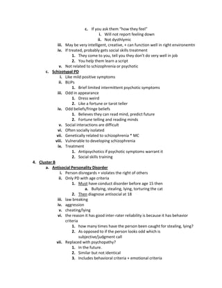 c. If you ask them “how they feel”
                                         i. Will not report feeling down
                                        ii. Not dysthlymic
              iii. May be very intelligent, creative, + can function well in right environemtn
               iv. If treated, probably gets social skills treatment
                        1. They come to you, tell you they don’t do very well in job
                        2. You help them learn a script
                v. Not related to schizophrenia or psychotic
      c. Schizotypal PD
                 i. Like mild positive symptoms
                ii. BLIPs
                        1. Brief limited intermittent psychotic symptoms
              iii. Odd in appearance
                        1. Dress weird
                        2. Like a fortune or tarot teller
               iv. Odd beliefs/fringe beliefs
                        1. Believes they can read mind, predict future
                        2. Fortune telling and reading minds
                v. Social interactions are difficult
               vi. Often socially isolated
              vii. Genetically related to schizophrenia * MC
             viii. Vulnerable to developing schizophrenia
               ix. Treatment
                        1. Antipsychotics if psychotic symptoms warrant it
                        2. Social skills training
4. Cluster B
      a. Antisocial Personality Disorder
                 i. Person disregards + violates the right of others
                ii. Only PD with age criteria
                        1. Must have conduct disorder before age 15 then
                                a. Bullying, stealing, lying, torturing the cat
                        2. Then diagnose antisocial at 18
              iii. law breaking
               iv. aggression
                v. cheating/lying
               vi. the reason it has good inter-rater reliability is because it has behavior
                    criteria
                        1. how many times have the person been caught for stealing, lying?
                        2. As opposed to if the person looks odd which is
                             subjective/judgment call
              vii. Replaced with psychopathy?
                        1. In the future.
                        2. Similar but not identical
                        3. Includes behavioral criteria + emotional criteria
 
