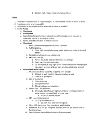 1. Concern high relapse rates when discontinues

Phobia

   1.    Persistent+irrational fear of a specific object or situation that results in desire to avoid
   2.    Fear is excessive or unreasonable
   3.    Reinforced by decreased anxiety when the situation is avoided*
   4.    Social Phobia
            a. Situational
            b. Generalized
            c. Fear of social or performance situations in which the person is exposed to
                 unfamiliar people or scrutiny by others
            d. Fear is one of humiliation of embarrassment
            e. Situational
                       i. More common than generalized; most common
                      ii. Public speaking
                               1. Other high ups includes using public bathroom, eating in front of
                                  people
                    iii. Tends to develop in teens/ adolescents
                     iv. Exposure Therapy
                               1. Person has to be motivated to make the change
                               2. Need own internal motivation
                               3. Do it in a gradual way; sign up for community where other people
                                  have same problem and you start practice; strategies; gradual.
            f. Generalized Social Phobia
                       i. All social situations cause the person to have anxiety
                               1. Difficult to walk into this classroom to take a seat
                               2. Difficult to go to party
                      ii. Lots of avoidance
                               1. Going shopping
                               2. Going to the mall
                               3. Of many places and situations
                    iii. Severe case : House bound
                               1. When you look at severe agoraphobia and severe generalized
                                  social phobia can be difficult to tease a part
                                       a. Ask if it is people around
                     iv. CBT +/or antidepressants
                               1. Lot of gradual exposure
                                       a. Go mall, then pick something out,
                      v. More difficult to treat than situational social phobia
                     vi. Take time, may not get complete recovery, but can get person back to
                          functional level
                    vii. Central theme: Fear of Humiliation or Embarassment
 