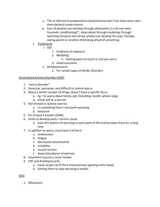 x. This is referred to preparedness (evolutionary even if we have never seen
                    them before) innate instinct
                xi. Fear of phobias can develop through observation (i.e do not need
                    traumatic conditioning)* ; observation through modeling; through
                    watching someone else afraid, phobia can develop this way. Perhaps
                    seeing parent or another child being afraid of something.
          c. Treatments
                 i. CBT
                        1. Emphasis on exposure
                        2. Modeling
                                a. Getting peers to touch it, and you see it.
                        3. Good outcomes
                ii. Antidepressants
                        1. For certain types of phobic disorders

Generalized Anxiety Disorder (GAD)

   1. “worry disorder”
   2. Excessive, pervasive, and difficult to control worry
   3. About a whole number of things, doesn’t have a specific focus
          a. Eg. I’m worry about family, job, friendship, health, whole range
          b. Views self as a worrier
   4. Not limited to realistic worries
          a. i.e something that is not worth worrying
          b. excessive
   5. for at least 6 months (DSM)
   6. tends to develop early + chronic cause
          a. have this feature of worrying in early parts of life and has been there for a long
               time
   7. in addition to worry, must have 3 of the 6 :
          a. restlessness
          b. fatigue
          c. decreased concentration
          d. irritability
          e. muscle tension
          f. sleep disturbance (insomnia)
   8. treatment success is more limited
   9. CBT and Antidepressants
          a. Easier to get rid of the 6 characteristics (getting more sleep)
          b. Getting them to stop worrying is harder.

OCD

   1. Obsessions
 
