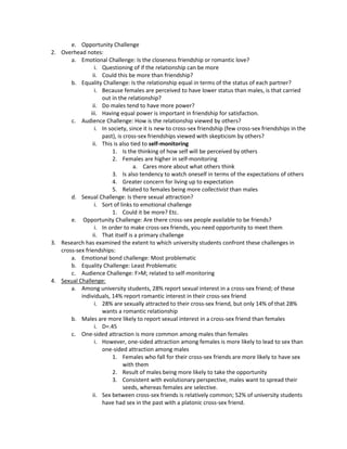 e. Opportunity Challenge
2. Overhead notes:
       a. Emotional Challenge: Is the closeness friendship or romantic love?
                  i. Questioning of if the relationship can be more
                 ii. Could this be more than friendship?
       b. Equality Challenge: Is the relationship equal in terms of the status of each partner?
                  i. Because females are perceived to have lower status than males, is that carried
                     out in the relationship?
                 ii. Do males tend to have more power?
                iii. Having equal power is important in friendship for satisfaction.
       c. Audience Challenge: How is the relationship viewed by others?
                  i. In society, since it is new to cross-sex friendship (few cross-sex friendships in the
                     past), is cross-sex friendships viewed with skepticism by others?
                 ii. This is also tied to self-monitoring
                         1. Is the thinking of how self will be perceived by others
                         2. Females are higher in self-monitoring
                                   a. Cares more about what others think
                         3. Is also tendency to watch oneself in terms of the expectations of others
                         4. Greater concern for living up to expectation
                         5. Related to females being more collectivist than males
       d. Sexual Challenge: Is there sexual attraction?
                  i. Sort of links to emotional challenge
                         1. Could it be more? Etc.
       e. Opportunity Challenge: Are there cross-sex people available to be friends?
                  i. In order to make cross-sex friends, you need opportunity to meet them
                 ii. That itself is a primary challenge
3. Research has examined the extent to which university students confront these challenges in
   cross-sex friendships:
       a. Emotional bond challenge: Most problematic
       b. Equality Challenge: Least Problematic
       c. Audience Challenge: F>M; related to self-monitoring
4. Sexual Challenge:
       a. Among university students, 28% report sexual interest in a cross-sex friend; of these
           individuals, 14% report romantic interest in their cross-sex friend
                  i. 28% are sexually attracted to their cross-sex friend, but only 14% of that 28%
                     wants a romantic relationship
       b. Males are more likely to report sexual interest in a cross-sex friend than females
                  i. D=.45
       c. One-sided attraction is more common among males than females
                  i. However, one-sided attraction among females is more likely to lead to sex than
                     one-sided attraction among males
                         1. Females who fall for their cross-sex friends are more likely to have sex
                               with them
                         2. Result of males being more likely to take the opportunity
                         3. Consistent with evolutionary perspective, males want to spread their
                               seeds, whereas females are selective.
                 ii. Sex between cross-sex friends is relatively common; 52% of university students
                     have had sex in the past with a platonic cross-sex friend.
 