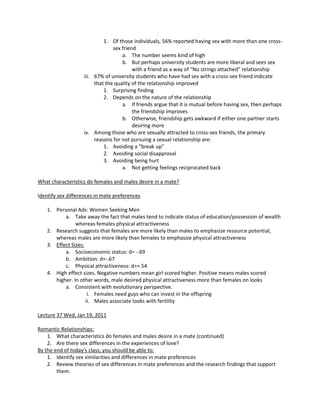 1. Of those individuals, 56% reported having sex with more than one cross-
                                sex friend
                                    a. The number seems kind of high
                                    b. But perhaps university students are more liberal and sees sex
                                         with a friend as a way of “No strings attached” relationship
                   iii. 67% of university students who have had sex with a cross-sex friend indicate
                        that the quality of the relationship improved
                            1. Surprising finding
                            2. Depends on the nature of the relationship
                                    a. If friends argue that it is mutual before having sex, then perhaps
                                         the friendship improves
                                    b. Otherwise, friendship gets awkward if either one partner starts
                                         desiring more
                   iv. Among those who are sexually attracted to cross-sex friends, the primary
                        reasons for not pursuing a sexual relationship are:
                            1. Avoiding a “break up”
                            2. Avoiding social disapproval
                            3. Avoiding being hurt
                                    a. Not getting feelings reciprocated back

What characteristics do females and males desire in a mate?

Identify sex differences in mate preferences

    1. Personal Ads: Women Seeking Men
           a. Take away the fact that males tend to indicate status of education/possession of wealth
                whereas females physical attractiveness
    2. Research suggests that females are more likely than males to emphasize resource potential,
       whereas males are more likely than females to emphasize physical attractiveness
    3. Effect Sizes:
           a. Socioeconomic status: d= -.69
           b. Ambition: d=-.67
           c. Physical attractiveness: d=+.54
    4. High effect sizes. Negative numbers mean girl scored higher. Positive means males scored
       higher. In other words, male desired physical attractiveness more than females on looks
           a. Consistent with evolutionary perspective.
                      i. Females need guys who can invest in the offspring
                     ii. Males associate looks with fertility

Lecture 37 Wed, Jan 19, 2011

Romantic Relationships:
    1. What characteristics do females and males desire in a mate (continued)
    2. Are there sex differences in the experiences of love?
By the end of today’s class, you should be able to:
    1. Identify sex similarities and differences in mate preferences
    2. Review theories of sex differences in mate preferences and the research findings that support
        them.
 