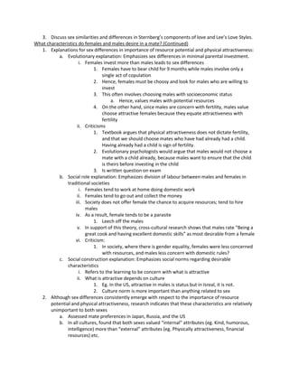 3. Discuss sex similarities and differences in Sternberg’s components of love and Lee’s Love Styles.
What characteristics do females and males desire in a mate? (Continued)
  1. Explanations for sex differences in importance of resource potential and physical attractiveness:
          a. Evolutionary explanation: Emphasizes sex differences in minimal parental investment.
                     i. Females invest more than males leads to sex differences
                             1. Females have to bear child for 9 months while males involve only a
                                 single act of copulation
                             2. Hence, females must be choosy and look for males who are willing to
                                 invest
                             3. This often involves choosing males with socioeconomic status
                                      a. Hence, values males with potential resources
                             4. On the other hand, since males are concern with fertility, males value
                                 choose attractive females because they equate attractiveness with
                                 fertility
                    ii. Criticisms
                             1. Textbook argues that physical attractiveness does not dictate fertility,
                                 and that we should choose mates who have had already had a child.
                                 Having already had a child is sign of fertility.
                             2. Evolutionary psychologists would argue that males would not choose a
                                 mate with a child already, because males want to ensure that the child
                                 is theirs before investing in the child
                             3. Is written question on exam
          b. Social role explanation: Emphasizes division of labour between males and females in
               traditional societies
                     i. Females tend to work at home doing domestic work
                    ii. Females tend to go out and collect the money
                   iii. Society does not offer female the chance to acquire resources; tend to hire
                        males
                   iv. As a result, female tends to be a parasite
                             1. Leech off the males
                    v. In support of this theory, cross-cultural research shows that males rate “Being a
                        great cook and having excellent domestic skills” as most desirable from a female
                   vi. Criticism:
                             1. In society, where there is gender equality, females were less concerned
                                 with resources, and males less concern with domestic rules?
          c. Social construction explanation: Emphasizes social norms regarding desirable
               characteristics
                     i. Refers to the learning to be concern with what is attractive
                    ii. What is attractive depends on culture
                             1. Eg. In the US, attractive in males is status but in Isreal, it is not.
                             2. Culture norm is more important than anything related to sex
  2. Although sex differences consistently emerge with respect to the importance of resource
       potential and physical attractiveness, research indicates that these characteristics are relatively
       unimportant to both sexes
          a. Assessed mate preferences in Japan, Russia, and the US
          b. In all cultures, found that both sexes valued “internal” attributes (eg. Kind, humorous,
               intelligence) more than “external” attributes (eg. Physically attractiveness, financial
               resources) etc.
 