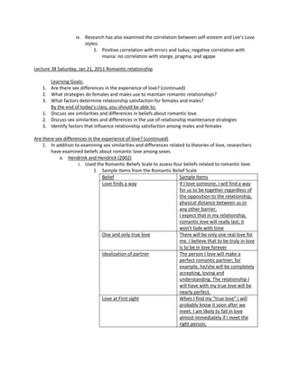iv. Research has also examined the correlation between self-esteem and Lee’s Love
                        styles:
                            1. Positive correlation with errors and ludus; negative correlation with
                                mania: no correlation with storge, pragma, and agape

Lecture 38 Saturday, Jan 21, 2011 Romantic relationship

       Learning Goals:
    1. Are there sex differences in the experience of love? (continued)
    2. What strategies do females and males use to maintain romantic relationships?
    3. What factors determine relationship satisfaction for females and males?
       By the end of today’s class, you should be able to:
    1. Discuss sex similarities and differences in beliefs about romantic love.
    2. Discuss sex similarities and differences in the use of relationship maintenance strategies
    3. Identify factors that influence relationship satisfaction among males and females

Are there sex differences in the experience of love? (continued)
    1. In addition to examining sex similarities and differences related to theories of love, researchers
        have examined beliefs about romantic love among sexes
            a. Hendrink and Hendrick (2002)
                     i. Used the Romantic Beliefs Scale to assess four beliefs related to romantic love:
                             1. Sample Items from the Romantic Belief Scale
                                 Belief                               Sample Items
                                 Love finds a way                     If I love someone, I will find a way
                                                                      for us to be together regardless of
                                                                      the opposition to the relationship,
                                                                      physical distance between us or
                                                                      any other barrier.
                                                                      I expect that in my relationship,
                                                                      romantic love will really last; it
                                                                      won’t fade with time
                                 One and only true love               There will be only one real love for
                                                                      me. I believe that to be truly in love
                                                                      is to be in love forever
                                 Idealization of partner              The person I love will make a
                                                                      perfect romantic partner; for
                                                                      example, he/she will be completely
                                                                      accepting, loving and
                                                                      understanding. The relationship I
                                                                      will have with my true love will be
                                                                      nearly perfect.
                                 Love at First sight                  When I find my “true love” I will
                                                                      probably know it soon after we
                                                                      meet. I am likely to fall in love
                                                                      almost immediately if I meet the
                                                                      right person.
 