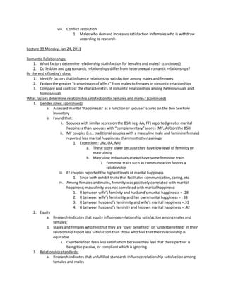 viii. Conflict resolution
                           1. Males who demand increases satisfaction in females who is withdraw
                                 according to research

Lecture 39 Monday, Jan 24, 2011

Romantic Relationships:
    1. What factors determine relationship statisfaction for females and males? (continued)
    2. Do lesbian and gay romantic relationships differ from heterosexual romantic relationships?
By the end of today’s class:
    1. Identify factors that influence relationship satisfaction among males and females
    2. Explain the greater “transmission of affect” from males to females in romantic relationships
    3. Compare and contrast the characteristics of romantic relationships among heterosexuals and
        homosexuals
What factors determine relationship satisfaction for females and males? (continued)
    1. Gender roles: (continued)
            a. Assessed marital “happinesss” as a function of spouses’ scores on the Ben Sex Role
                Inventory
            b. Found that:
                      i. Spouses with similar scores on the BSRI (eg. AA, FF) reported greater marital
                         happiness than spouses with “complementary” scores (MF, AU) on the BSRI
                     ii. MF couples (i.e., traditional couples with a masculine male and feminine female)
                         reported less marital happinesss than most other pairings
                             1. Exceptions: UM, UA, MU
                                     a. These score lower because they have low level of feminity or
                                          masculinity
                                     b. Masculine individuals atleast have some feminine traits
                                               i. Feminine traits such as communication fosters a
                                                   relationship
                    iii. FF couples reported the highest levels of marital happiness
                             1. Since both exhibit traits that facilitates communication, caring, etc
                    iv. Among females and males, feminity was positively correlated with marital
                         happiness; masculinity was not correlated with marital happiness:
                             1. R between wife’s feminity and husband’s marital happinesss = .28
                             2. R between wife’s femininity and her own marital happiness = . 33
                             3. R between husband’s femininity and wife’s marital happiness =.31
                             4. R between husband’s feminity and his own marital happiness = .42
    2. Equity
            a. Research indicates that equity influences relationship satisfaction among males and
                females:
            b. Males and females who feel that they are “over benefited” or “underbenefited” in their
                relationship report less satisfaction than those who feel that their relationship is
                equitable
                      i. Overbenefited feels less satisfaction because they feel that there partner is
                         being too passive, or compliant which is ignoring
    3. Relationship standards:
            a. Research indicates that unfulfilled standards influence relationship satisfaction among
                females and males
 