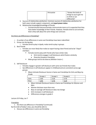 Persuasive                 “Knows the kinds of
                                                                              things to say to get me
                                                                              to think or act
                                                                              differently”
            3. Sources of relationship satisfaction: Common sources of relationship satisfaction for
               both sexes include support, enjoyment, and equal power status
            4. Relationship knowledge/knowledge of friends
                   o Counterintuitive because females communicate more so it is expected that they
                       have better knowledge of their friends. However, females tend to corruminate,
                       that is they talk about the same things over and over.

Are there sex Differences in friendship?

    o A number of sex differences in same-sex friendships have been indentified:
    1. Group size during play
           o Females tend to play in dyads; males tend to play in groups
    2. Best friends
           o Females are more likely than males to report having a best friend and to be “clique”
                members
                     Females tend to play with friends who have similar roles
                              Girls tend to engage in self-disclosure which fosters similarity
                              Diversity threatens friendship
                     Male groups tend to be diverse (Athlete+ brain+ )

    3. Self-disclosure
           o Females engage in greater self-disclosure with same-sex friends than males
           o Sex differences in self-disclosure appear in childhood and are consistent across age
                groups:
                     Mean Intimate Disclosure Scores in Same-sex Friendships for Girls and Boys by
                        Grade
                                          Grade 2            Grade 5       Grade 8
                        Girls             2.83               3.26          3.76
                        Boys              2.95               2.76          3.19
                             Mean Intimate Disclosure Scores in Same-sex Friendships for Women and
                             Men
                             Women discloses more than men
                             Boys on average self-disclosure does not change
                             Girls increases in self-disclosure
                             Differences emerges in grade 5

Lecture 33 Friday, Jan 7

Friendship
    1. Are there sex difference in friendship? (continued)
By the endn of today’s class, you should be able to:
    1. Discuss sex differences in same-sex friendship
 