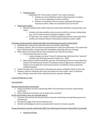 b. Overhead notes
                    i. Explanations for “the transfer of affect” from males to females :
                            1. Females are more skilled than males in detecting other’s emotions,
                                 thus, are more responsibe to other’s emotions
                            2. Women are socialized to focus on others and adjust themselves in
                                 response to others. Males are socialized to focus on the self
    5. Relationship conflict:
           a. Research indicates that conflict influences relationship satisfaction among females and
               males:
                    i. Females and males identify similar sources of conflict in romantic relationships
                       (e.g., lack of communication, deception; Helgeson, 1987)
                   ii. For box sexes, the number of conflicts experienced and the success with which
                       conflicts are resolved influence relationship satisfaction (Cramer, 2002)

Do lesbian and gay romantic relationships differ from heterosexual romantic relationships?
    1. Relatively little research has examined same-sex romantic relationships.
    2. Recently, however, there has been increased interest in same-sex relationships. This interest has
        been fueled by lesbian and gay advocates and debates regarding same-sex marriage
    3. With respect to the topics that we have considered, this research has shown:
            a. Characteristics desired in a mate:
                      i. Lesbian and gay men value “internal” attributes (eg. Kind) more than “external”
                          attributes (eg. Physically attractive; Pepalu et al., 1997)
            b. With respect to external attributes, gay men and heterosexual men are more likely than
                lesbians and heterosexuals women to emphasize physical appearance. (related to sex)
                Lesbians are less likely than heterosexual women to empathize resource potential.
                (related to gender)
    4. Lesbians and gay men are attracted to individuals who possess attributes similar to their own
    5. However, because individuals with same-sex preferences have smaller “pool” of potential
        mates, finding a mate with similar attributes presents a greater challenge.

Lecture 40 Wed Jan 27, 2011

Learning Goals:

Romantic Relationships and Sexuality:
    1. Do gay and lesbian romantic relationships differ from heterosexual romantic relationships?
        (continued)
    2. What methods do researchers use to study human sexuality?
By the end of today’s class, you should be able to:
    1. Compare and constrast the characteristics of romantic relationships among heterosexuals and
        homosexuals.
    2. Describe the stages of the sexual response cycle
    3. Identify methodological concerns associated with research on human sexuality

Do gay and Lesbian romantic relationships differ from heterosexual romantic relationships? (continued)

            b. Experience of love:
 
