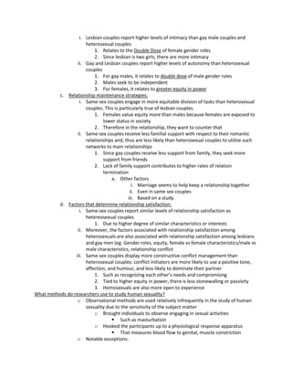 i. Lesbian couples report higher levels of intimacy than gay male couples and
                      heterosexual couples
                          1. Relates to the Double Dose of female gender roles
                          2. Since lesbian is two girls, there are more intimacy
                  ii. Gay and Lesbian couples report higher levels of autonomy than heterosexual
                      couples
                          1. For gay males, it relates to double dose of male gender roles
                          2. Males seek to be independent
                          3. For females, it relates to greater equity in power
          c. Relationship maintenance strategies:
                   i. Same-sex couples engage in more equitable division of tasks than heterosexual
                      couples. This is particularly true of lesbian couples.
                          1. Females value equity more than males because females are exposed to
                              lower status in society
                          2. Therefore in the relationship, they want to counter that
                  ii. Same-sex couples receive less familial support with respect to their romantic
                      relationships and, thus are less likely than heterosexual couples to utilize such
                      networks to main relationships
                          1. Since gay couples receive less support from family, they seek more
                              support from friends
                          2. Lack of family support contributes to higher rates of relation
                              termination
                                   a. Other factors
                                             i. Marriage seems to help keep a relationship together
                                            ii. Even in same sex couples
                                           iii. Based on a study.
          d. Factors that determine relationship satisfaction:
                   i. Same-sex couples report similar levels of relationship satisfaction as
                      hetereosexual couples
                          1. Due to higher degree of similar characteristics or interests
                  ii. Moreover, the factors associated with relationship satisfaction among
                      heterosexuals are also associated with relationship satisfaction among lesbians
                      and gay men (eg. Gender roles, equity, female vs female characteristics/male vs
                      male characteristics, relationship conflict
                 iii. Same-sex couples display more constructive conflict management than
                      heterosexual couples: conflict initiators are more likely to use a positive tone,
                      affection, and humour, and less likely to dominate their partner
                          1. Such as recognizing each other’s needs and compromising
                          2. Tied to higher equity in power, there is less stonewalling or passivity
                          3. Homosexuals are also more open to experience
What methods do researchers use to study human sexuality?
                  o Observational methods are used relatively infrequently in the study of human
                      sexuality due to the sensitivity of the subject matter
                          o Brought individuals to observe engaging in sexual activities
                                    Such as masturbation
                          o Hooked the participants up to a physiological response apparatus
                                    That measures blood flow to genital, muscle constriction
                  o Notable exceptions:
 