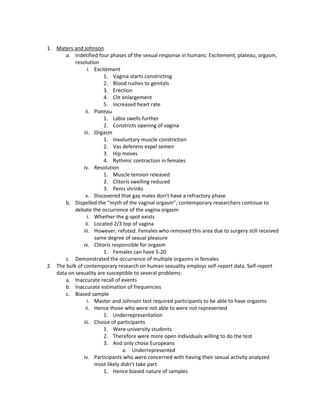 1. Maters and Johnson
       a. Indetified four phases of the sexual response in humans: Excitement, plateau, orgasm,
           resolution
                 i. Excitement
                        1. Vagina starts constricting
                        2. Blood rushes to genitals
                        3. Erection
                        4. Clit enlargement
                        5. Increased heart rate
                ii. Plateau
                        1. Labia swells further
                        2. Constricts opening of vagina
               iii. Orgasm
                        1. Involuntary muscle constriction
                        2. Vas deferens expel semen
                        3. Hip moves
                        4. Rythmic contraction in females
               iv. Resolution
                        1. Muscle tension released
                        2. Clitoris swelling reduced
                        3. Penis shrinks
                v. Discovered that gay males don’t have a refractory phase
       b. Dispelled the “myth of the vaginal orgasm”; contemporary researchers continue to
           debate the occurrence of the vagina orgasm
                 i. Whether the g-spot exists
                ii. Located 2/3 top of vagina
               iii. However, refuted. Females who removed this area due to surgery still received
                    same degree of sexual pleasure
               iv. Clitoris responsible for orgasm
                        1. Females can have 5-20
       c. Demonstrated the occurrence of multiple orgasms in females
2. The bulk of contemporary research on human sexuality employs self-report data. Self-report
   data on sexuality are susceptible to several problems:
       a. Inaccurate recall of events
       b. Inaccurate estimation of frequencies
       c. Biased sample
                 i. Master and Johnson test required participants to be able to have orgasms
                ii. Hence those who were not able to were not represented
                        1. Underrepresentation
               iii. Choice of participants
                        1. Were university students
                        2. Therefore were more open individuals willing to do the test
                        3. And only chose Europeans
                                 a. Underrepresented
               iv. Participants who were concerned with having their sexual activity analyzed
                    most likely didn’t take part
                        1. Hence biased nature of samples
 