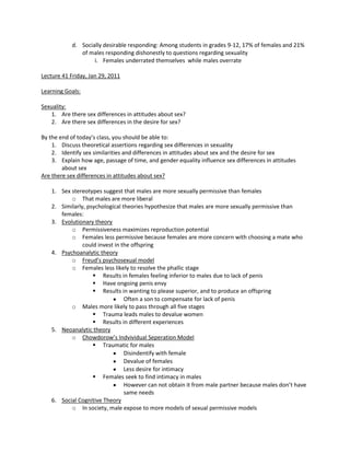 d. Socially desirable responding: Among students in grades 9-12, 17% of females and 21%
               of males responding dishonestly to questions regarding sexuality
                    i. Females underrated themselves while males overrate

Lecture 41 Friday, Jan 29, 2011

Learning Goals:

Sexuality:
   1. Are there sex differences in attitudes about sex?
   2. Are there sex differences in the desire for sex?

By the end of today’s class, you should be able to:
    1. Discuss theoretical assertions regarding sex differences in sexuality
    2. Identify sex similarities and differences in attitudes about sex and the desire for sex
    3. Explain how age, passage of time, and gender equality influence sex differences in attitudes
        about sex
Are there sex differences in attitudes about sex?

    1. Sex stereotypes suggest that males are more sexually permissive than females
           o That males are more liberal
    2. Similarly, psychological theories hypothesize that males are more sexually permissive than
       females:
    3. Evolutionary theory
           o Permissiveness maximizes reproduction potential
           o Females less permissive because females are more concern with choosing a mate who
                could invest in the offspring
    4. Psychoanalytic theory
           o Freud’s psychosexual model
           o Females less likely to resolve the phallic stage
                     Results in females feeling inferior to males due to lack of penis
                     Have ongoing penis envy
                     Results in wanting to please superior, and to produce an offspring
                                 Often a son to compensate for lack of penis
           o Males more likely to pass through all five stages
                     Trauma leads males to devalue women
                     Results in different experiences
    5. Neoanalytic theory
           o Chowdorow’s Indvividual Seperation Model
                     Traumatic for males
                                 Disindentify with female
                                 Devalue of females
                                 Less desire for intimacy
                     Females seek to find intimacy in males
                                 However can not obtain it from male partner because males don’t have
                                 same needs
    6. Social Cognitive Theory
           o In society, male expose to more models of sexual permissive models
 
