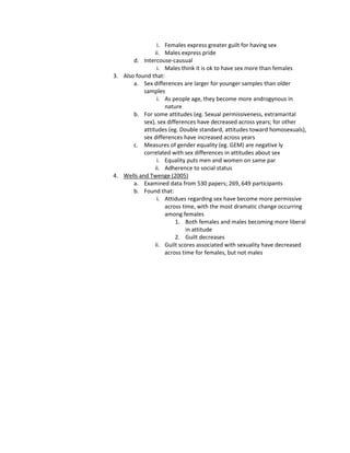 i. Females express greater guilt for having sex
                ii. Males express pride
       d. Intercouse-causual
                 i. Males think it is ok to have sex more than females
3. Also found that:
       a. Sex differences are larger for younger samples than older
           samples
                 i. As people age, they become more androgynous in
                    nature
       b. For some attitudes (eg. Sexual permissiveness, extramarital
           sex), sex differences have decreased across years; for other
           attitudes (eg. Double standard, attitudes toward homosexuals),
           sex differences have increased across years
       c. Measures of gender equality (eg. GEM) are negative ly
           correlated with sex differences in attitudes about sex
                 i. Equality puts men and women on same par
                ii. Adherence to social status
4. Wells and Twenge (2005)
       a. Examined data from 530 papers; 269, 649 participants
       b. Found that:
                 i. Attidues regarding sex have become more permissive
                    across time, with the most dramatic change occurring
                    among females
                         1. Both females and males becoming more liberal
                             in attitude
                         2. Guilt decreases
                ii. Guilt scores associated with sexuality have decreased
                    across time for females, but not males
 