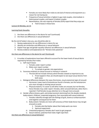   Females are more likely than males to cite lack of interest and enjoyment as a
                       reason for not having sex
                   Frequency of sexual activities is highest in gay male couples, intermediate in
                       heterosexual couples, and lowest in lesbian couples
                   Neverthelesss, the vast majority of females (91%) report that they enjoy sex
                               Tied to biases in these tests
Lecture 42 Monday, Jan 31

Learning Goals-Sexuality:

    1. Are there sex differences in the desire for sex? (continued)
    2. Are there sex differences in sexual behavior?

By the end of today’s class you, you should be able to:
    1. Review explanations for sex differences in desire for sex
    2. Identify sex similarities and differences in sexual behavior
    3. Explain how age and gender equality influence sex differences in sexual behavior
    4. Review evidence and explanations for “female erotic plasticity”

Are there sex differences in the desire for sex? (Continued)

    1. A number of explanations have been offered to account for the lower levels of sexual desire
        reported by females than males:
            a. Self-report biases
                      i. Females under-report number
                     ii. Males over-report number
                             1. To comply to gender role expectations
            b. Excessive emphasis on sexual arousal vs intimacy in research
                      i. The test did not include intimacy which females viewed as important to sex
                             1. If test tapped in that, we should expect to see equal sexual desires from
                                 both sexes
            c. Biological differences between the sexes (hormones, visual anatomical signs of arousal)
                      i. Hormones: Lower level of testosterone found in females, but the testosterone
                         acts more strongly in eliciting sexual arousal.
                     ii. Physical anatomy: It’s easier to tell when males are aroused, but not females,
                         hence females may under report. Females, when aroused lubricate, when that is
                         reported- if tell females to pay attention to it, they get more aroused.
            d. Gender effects (shame, guilt, and embarrassment stemming from the double standard;
                 body esteem; childcare, unwanted pregnancy; fear associated with sexual violence).
                      i. Females indentify strongly with the feelings of guilt, shame or embarrassment
                         and negative consequences for them
                     ii. Body esteem: females are more self-conscious of their body hence may not get
                         aroused as easily
                             1. Females who feel better about their body wants sex more
                             2. Swimsuit experiment
                    iii. Unwanted pregnancy: females don’t want to get pregnant
                    iv. Sexual violence; potential that males might rape them
Are there sex differences in sexual behavior?
 