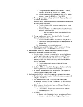 ii. Change in percent of males who reported 5+ sexual
                     partners by age 30: 11% (from 38% to 49%)
                iii. Change in percent of females who reported 5+ sexual
                     partners by age 30: 20% (from 2% to 22%)
       b. There is greater cross-cultural variation in the sexual behaviors
           of females than males
       c. Females sexual behavior varies more than male sexual behavior
           as a function of education
                  i. Females who enroll in human sexuality change more
                     than males
                 ii. Females who have education are less likely to have sex
                     earlier in life than males
                         1. Not the same for males; education does not
                              impact them
       d. Peer group behavior is more strongly linked to the sexual
           behavior of females than males
                  i. Females who friend have sex are more likely to do so
                 ii. Females will alter sexual behaviors if peers approve or
                     disapprove
                iii. Males are not concern with approval
       e. Daughter’s sexual attitudes and behaviors are more closely
           related than sons to parental attitudes about sex
3. Research has shown that females exhibit greater intra-individual
   variation in sexuality across time than males
       a. Females report increases in masturbation across the lifespan;
           males report no change in masturbation across the lifespan
       b. More females than males describe themselves as bisexual
       c. Among couples who choose to “swing” females adapt more
           quickly than males
                  i. Females more likely to touch the other female
                 ii. Male not so.
       d. Lesbians (72%) are more likely than gay males to have had a
           “meaningful heterosexual relationship” (45%)
       e. In prisons, more females (50%) than males(30%) engage in
           consensual same-sex sexual activity
4. Explanations for higher erotic plasticity among females than males
       a. Greater male power: requires that females accommodate and
           adapt to male desires
       b. The female sexual script: Associated with “refusual to
           acceptance,” females are the “gatekeepers” of relationships
                  i. ?
       c. Differential sex drive: females have a milder and therefore,
           more malleable sex drive
                  i. Less sex drive means sex is less important to them
                 ii. Hence they don’t care
       d. Criticism:
                  i. Should males be exposed to the same cultural forces,
                     should we expect similar erotic plasticity in them
 