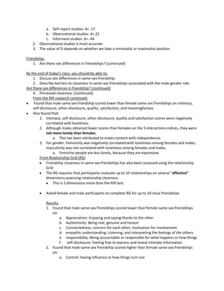 a. Self-report studies: d= .17
           b. Observational studies: d=.22
           c. Informant studies: d=-.44
    2. Observational studies is most accurate
    3. The value of D depends on whether we take a minimalist or maximalist position

Friendship:
    1. Are there sex differences in friendships? (continued)

By the end of today’s class, you should be able to:
    1. Discuss sex differences in same-sex friendship.
    2. Describe barriers to closeness in same-sex friendships associated with the male gender role.
Are there sex differences in friendship? (continued)
    4. Perceived closeness: (continued)
    From the RIR research continued:
     Found that male same sex friendship scored lower than female same sex friendships on intimacy,
    self-disclosure, other-disclosure, quality, satisfaction, and meaningfulness
    Also found that:
         1. Intimacy, self-disclosure, other-disclosure, quality and satisfaction scores were negatively
             correlated with loneliness
         2. Although males obtained lower scores than females on the 5 interactions indices, they were
             not more lonely than females.
                 a. This has been attributed to males content with independence.
         3. For gender, Femininity was negatively correlated with loneliness among females and males;
             masculinity was not correlated with loneliness among females and males.
                 a. Feminine people are less lonely, because they are expressive.
         From Relationship Grid (RG)
             Friendship closeness in same-sex friendships has also been assessed using the relationship
             Grid
             The RG requires that participants evaluate up to 10 relationships on several “affective”
             dimensions assessing relationship closeness.
                 This is 5 dimensions more than the RIR test.

            Asked female and male participants to complete RG for up to 10 close friendships

            Results:
            1. Found that male same-sex friendships scored lower than female same-sex friendships
               on:
                     a. Appreciation: Enjoying and saying thanks to the other
                     b. Authenticity: Being real, genuine and honest
                     c. Connectedness: concern for each other, motivation for involvement
                     d. empathic understanding: Listening, and interpreting the feelings of the others
                     e. responsibility: Being accountable or responsible for what happens or how things
                     f. self-disclosure: Feeling free to express and reveal intimate information
            2. Found that male-same-sex friendship scored higher than female same-sex friendships
               on:
                     a. Control: having influence or how things turn out
 