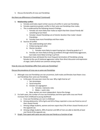 5. Discuss the benefits of cross-sex friendships

Are there sex differences in friendships? (continued)

    6. Relationship conflict:
           a. Females and males report similar sources of conflict in same-sex friendships
           b. Females experience greater conflict in their same sex friendships than males.
           c. This is evidenced by the following research findings:
                     i. Females are more likely than males to report that their closest friends did
                        something to hurt them
                    ii. Females’ closest friendships are of shorter duration than males’ closest
                        friendships
                   iii. Females have more friendships end than males
           d. Sources of conflict
                     i. Not understanding each other
                    ii. Embarrassing each other
                   iii. Shorter duration
                            1. Females more likely to report having lost a friend by grade 6 or 7
                   iv. Females are more likely to bring up problems through relationship aggression,
                        but males more likely to bring it up front.
           e. Researchers have attributed the more frequent termination of friendships among
               females to the use of relational aggression rather than direct discussion and expression
               of anger, both of which are common among males

How do cross-sex friendships differ from same-sex friendships?

Discuss the prevalence of cross-sex vs same-sex friendships

    1. Although cross-sex friendships are not uncommon, both males and females have fewer cross-
       sex friendships than same-sex friendships
           a. In the past, this was even more the case. Why might that be so?
                      i. Sex stereotypes
                     ii. Social etiquette
                    iii. Greater sex-segregation
                             1. Females-> domestic roles
                             2. Males -> work roles
                    iv. Now, women are more independent. Hence the change.
    2. For both sexes, the number of cross-sex friendships and time spent with cross-sex friend
       increases from childhood to young adulthood:
           a. Cross-sex friendships are rare in childhood
           b. Among adolescents, 52% of girls and 41% of boys reported a cross-sex friend as one of
                their closest friends
           c. Among college students, women and men report that 27% of their closest friends are of
                the opposite sex
           d. Among college students, 30% of women and 40% of men are able to identify at least
                one friend of the opposite sex
    3. Graph: Time spent with same-sex and cross-sex friends as a function of age
 