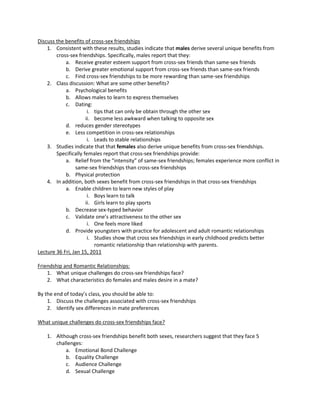 Discuss the benefits of cross-sex friendships
    1. Consistent with these results, studies indicate that males derive several unique benefits from
        cross-sex friendships. Specifically, males report that they:
            a. Receive greater esteem support from cross-sex friends than same-sex friends
            b. Derive greater emotional support from cross-sex friends than same-sex friends
            c. Find cross-sex friendships to be more rewarding than same-sex friendships
    2. Class discussion: What are some other benefits?
            a. Psychological benefits
            b. Allows males to learn to express themselves
            c. Dating:
                       i. tips that can only be obtain through the other sex
                      ii. become less awkward when talking to opposite sex
            d. reduces gender stereotypes
            e. Less competition in cross-sex relationships
                       i. Leads to stable relationships
    3. Studies indicate that that females also derive unique benefits from cross-sex friendships.
        Specifically females report that cross-sex friendships provide:
            a. Relief from the “intensity” of same-sex friendships; females experience more conflict in
                 same-sex friendships than cross-sex friendships
            b. Physical protection
    4. In addition, both sexes benefit from cross-sex friendships in that cross-sex friendships
            a. Enable children to learn new styles of play
                       i. Boys learn to talk
                      ii. Girls learn to play sports
            b. Decrease sex-typed behavior
            c. Validate one’s attractiveness to the other sex
                       i. One feels more liked
            d. Provide youngsters with practice for adolescent and adult romantic relationships
                       i. Studies show that cross sex friendships in early childhood predicts better
                          romantic relationship than relationship with parents.
Lecture 36 Fri, Jan 15, 2011

Friendship and Romantic Relationships:
    1. What unique challenges do cross-sex friendships face?
    2. What characteristics do females and males desire in a mate?

By the end of today’s class, you should be able to:
    1. Discuss the challenges associated with cross-sex friendships
    2. Identify sex differences in mate preferences

What unique challenges do cross-sex friendships face?

    1. Although cross-sex friendships benefit both sexes, researchers suggest that they face 5
       challenges:
           a. Emotional Bond Challenge
           b. Equality Challenge
           c. Audience Challenge
           d. Sexual Challenge
 