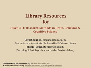 Library Resources
for
Psych 331: Research Methods in Brain, Behavior &
Cognitive Science
Carol Shannon, cshannon@umich.edu
Neuroscience Informationist, Taubman Health Sciences Library

Susan Turkel, sturkel@umich.edu
Psychology & Sociology Librarian, Hatcher Graduate Library

Taubman Health Sciences Library www.lib.umich.edu/thl
Hatcher Graduate Library www.lib.umich.edu/hatcher-graduate-library

 