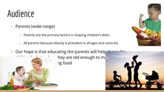 Audience
- Parents (wide-range)
- Parents are the primary factors in shaping children’s diets
- All parents because obesity is prevalent in all ages and races etc.
- Our hope is that educating the parents will help shape the
children’s diets when they are old enough to make their
own decisions regarding food
 