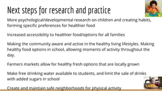 Next steps for research and practice
More psychological/developmental research on children and creating habits,
forming specific preferences for healthier food
Increased accessibility to healthier food/options for all families
Making the community aware and active in the healthy living lifestyles. Making
healthy food options in school, allowing moments of activity throughout the
day.
Farmers markets allow for healthy fresh options that are locally grown
Make free drinking water available to students, and limit the sale of drinks
with added sugars in school
Create and maintain safe neighborhoods for physical activity
 