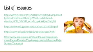 List of resources
http://www.heart.org/HEARTORG/HealthyLiving/Healt
hyKids/ChildhoodObesity/What-is-childhood-
obesity_UCM_304347_Article.jsp#.WKyxLSMrJ68
https://www.cdc.gov/nchs/data/hus/2015/059.pdf
https://www.cdc.gov/obesity/adult/causes.html
https://www.aap.org/en-us/about-the-aap/aap-press-
room/Pages/Parents-TV-Viewing-Habits-Influence-Kids-
Screen-Time.aspx
 