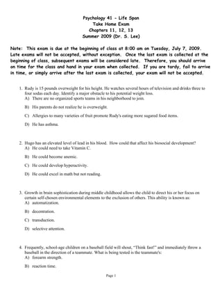Psychology 41 - Life Span
                                            Take Home Exam
                                           Chapters 11, 12, 13
                                        Summer 2009 (Dr. S. Lee)

Note: This exam is due at the beginning of class at 8:00 am on Tuesday, July 7, 2009.
Late exams will not be accepted, without exception. Once the last exam is collected at the
beginning of class, subsequent exams will be considered late. Therefore, you should arrive
on time for the class and hand in your exam when collected. If you are tardy, fail to arrive
in time, or simply arrive after the last exam is collected, your exam will not be accepted.


    1. Rudy is 15 pounds overweight for his height. He watches several hours of television and drinks three to
       four sodas each day. Identify a major obstacle to his potential weight loss.
       A) There are no organized sports teams in his neighborhood to join.
       B) His parents do not realize he is overweight.
       C) Allergies to many varieties of fruit promote Rudy's eating more sugared food items.
       D) He has asthma.



    2. Hugo has an elevated level of lead in his blood. How could that affect his biosocial development?
       A) He could need to take Vitamin C.
       B) He could become anemic.
       C) He could develop hyperactivity.
       D) He could excel in math but not reading.



    3. Growth in brain sophistication during middle childhood allows the child to direct his or her focus on
       certain self-chosen environmental elements to the exclusion of others. This ability is known as:
       A) automatization.
       B) decentration.
       C) transduction.
       D) selective attention.



    4. Frequently, school-age children on a baseball field will shout, “Think fast!” and immediately throw a
       baseball in the direction of a teammate. What is being tested is the teammate's:
       A) forearm strength.
       B) reaction time.

                                                      Page 1
 