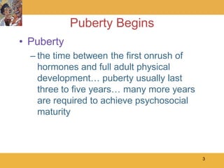 Puberty Begins
• Puberty
  – the time between the first onrush of
    hormones and full adult physical
    development… puberty usually last
    three to five years… many more years
    are required to achieve psychosocial
    maturity



                                           3
 