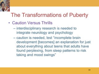 The Transformations of Puberty
• Caution Versus Thrills
  – interdisciplinary research is needed to
    integrate neurology and psychology
  – caution is needed, lest ―incomplete brain
    development [becomes] an explanation for just
    about everything about teens that adults have
    found perplexing, from sleep patterns to risk
    taking and mood swings‖



                                               31
 