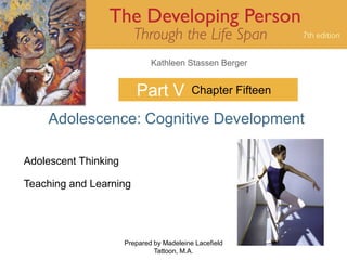 Kathleen Stassen Berger


                         Part V            Chapter Fifteen

    Adolescence: Cognitive Development

Adolescent Thinking

Teaching and Learning




                      Prepared by Madeleine Lacefield        1
                               Tattoon, M.A.
 