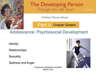 Kathleen Stassen Berger


                    Part V           Chapter Sixteen

Adolescence: Psychosocial Development

Identity

Relationships

Sexuality

Sadness and Anger
                Prepared by Madeleine Lacefield        1
                         Tattoon, M.A.
 