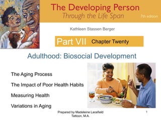 Kathleen Stassen Berger


                      Part VII              Chapter Twenty

       Adulthood: Biosocial Development

The Aging Process

The Impact of Poor Health Habits

Measuring Health

Variations in Aging
                      Prepared by Madeleine Lacefield        1
                               Tattoon, M.A.
 