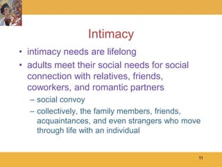 Intimacy
• intimacy needs are lifelong
• adults meet their social needs for social
  connection with relatives, friends,
  coworkers, and romantic partners
  – social convoy
  – collectively, the family members, friends,
    acquaintances, and even strangers who move
    through life with an individual


                                              11
 