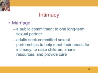 Intimacy
• Marriage
  – a public commitment to one long-term
    sexual partner
  – adults seek committed sexual
    partnerships to help meet their needs for
    intimacy, to raise children, share
    resources, and provide care


                                           18
 