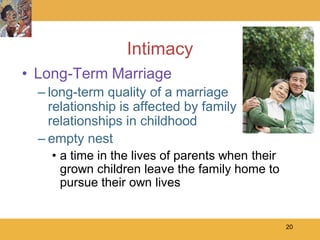Intimacy
• Long-Term Marriage
  – long-term quality of a marriage
    relationship is affected by family
    relationships in childhood
  – empty nest
    • a time in the lives of parents when their
      grown children leave the family home to
      pursue their own lives


                                                  20
 