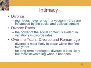 Intimacy
• Divorce
  – marriages never ends in a vacuum—they are
    influenced by the social and political context
• Divorce Rates
  – the power of the social context is evident in
    variations in divorce rates
• Over the Years, Divorce and Remarriage
  – divorce is most likely to occur within the first
    five years
  – for long-term marriages, divorce is less likely
    but more devastating when it happens

                                                       22
 