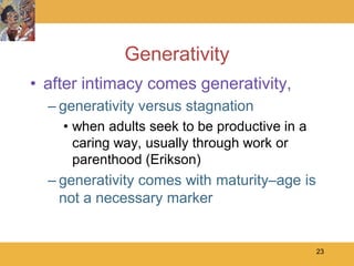 Generativity
• after intimacy comes generativity,
  – generativity versus stagnation
    • when adults seek to be productive in a
      caring way, usually through work or
      parenthood (Erikson)
  – generativity comes with maturity–age is
    not a necessary marker


                                               23
 