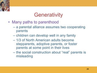 Generativity
• Many paths to parenthood
  – a parental alliance assumes two cooperating
    parents
  – children can develop well in any family
  – 1/3 of North American adults become
    stepparents, adoptive parents, or foster
    parents at some point in their lives
  – the social construction about ―real‖ parents is
    misleading


                                                      26
 