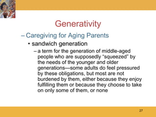 Generativity
– Caregiving for Aging Parents
  • sandwich generation
    – a term for the generation of middle-aged
      people who are supposedly ―squeezed‖ by
      the needs of the younger and older
      generations—some adults do feel pressured
      by these obligations, but most are not
      burdened by them, either because they enjoy
      fulfilling them or because they choose to take
      on only some of them, or none


                                                  27
 