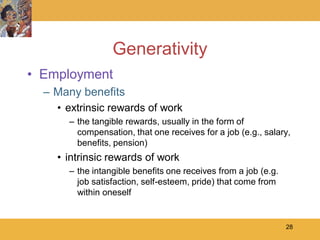 Generativity
• Employment
  – Many benefits
    • extrinsic rewards of work
      – the tangible rewards, usually in the form of
        compensation, that one receives for a job (e.g., salary,
        benefits, pension)
    • intrinsic rewards of work
      – the intangible benefits one receives from a job (e.g.
        job satisfaction, self-esteem, pride) that come from
        within oneself


                                                                28
 