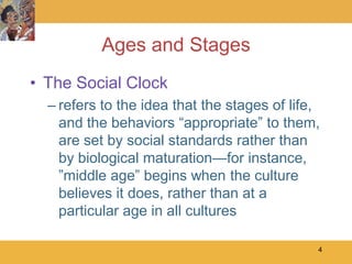 Ages and Stages
• The Social Clock
  – refers to the idea that the stages of life,
    and the behaviors ―appropriate‖ to them,
    are set by social standards rather than
    by biological maturation—for instance,
    ‖middle age‖ begins when the culture
    believes it does, rather than at a
    particular age in all cultures

                                              4
 