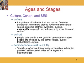 Ages and Stages
• Culture, Cohort, and SES
  – culture
     • the patterns of behavior that are passed from one
       generation to the next, groups have their own culture—
       values, customs, clothes, dwellings, cuisine,
       assumptions--people are influenced by more than one
       culture
  – cohort
     • people born within a few years of one another--these
       people are affected by the same: values, events,
       technologies, culture
  – socioeconomic status (SES)
     • ―social class‖--more than money, occupation, education,
       place of residence--includes advantages and
       disadvantages

                                                                 5
 
